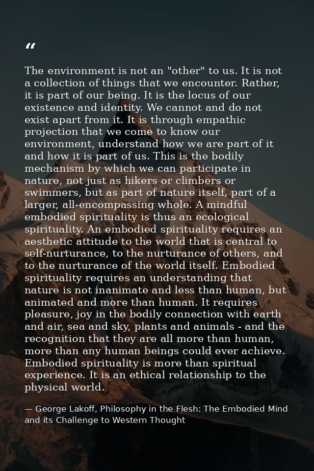 The environment is not an "other" to us. It is not a collection of things that we encounter. Rather, it is part of our b — George Lakoff, Philosophy in the Flesh: The Embodied Mind and its Challenge to Western Thought