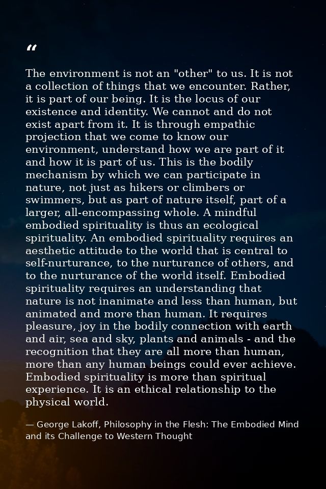 The environment is not an "other" to us. It is not a collection of things that we encounter. Rather, it is part of our b — George Lakoff, Philosophy in the Flesh: The Embodied Mind and its Challenge to Western Thought