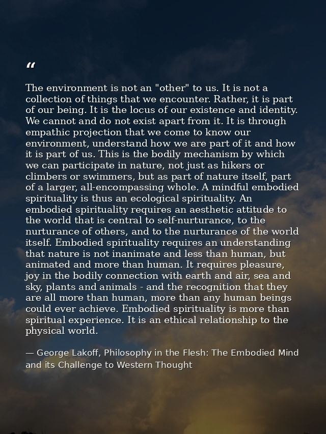 The environment is not an "other" to us. It is not a collection of things that we encounter. Rather, it is part of our b — George Lakoff, Philosophy in the Flesh: The Embodied Mind and its Challenge to Western Thought