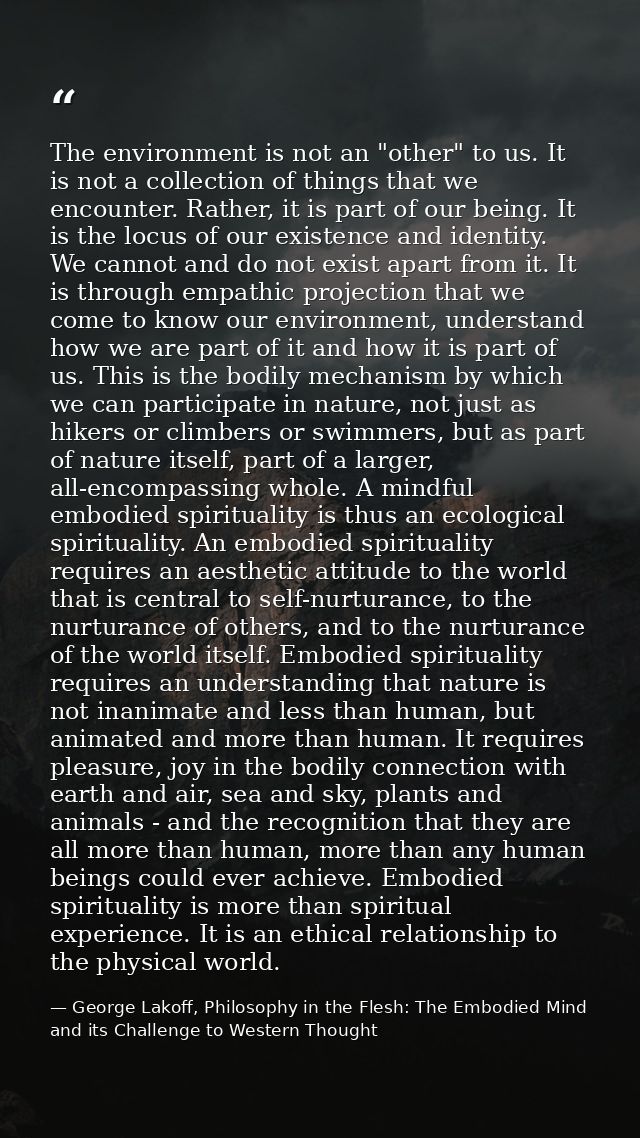 The environment is not an "other" to us. It is not a collection of things that we encounter. Rather, it is part of our b — George Lakoff, Philosophy in the Flesh: The Embodied Mind and its Challenge to Western Thought