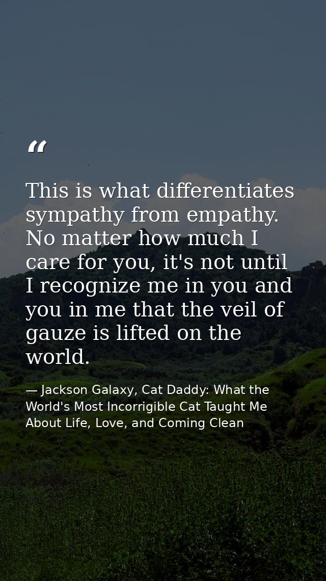 This is what differentiates sympathy from empathy. No matter how much I care for you, it's not until I recognize me in y — Jackson Galaxy, Cat Daddy: What the World's Most Incorrigible Cat Taught Me About Life, Love, and Coming Clean