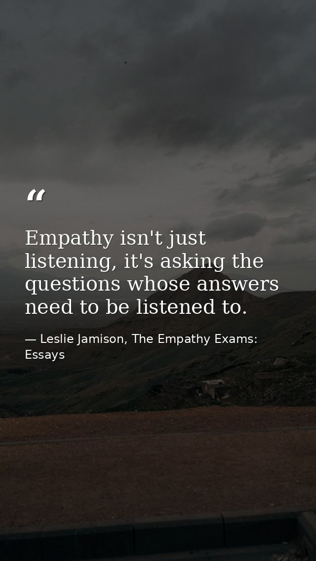 Empathy isn't just listening, it's asking the questions whose answers need to be listened to. — Leslie Jamison, The Empathy Exams: Essays