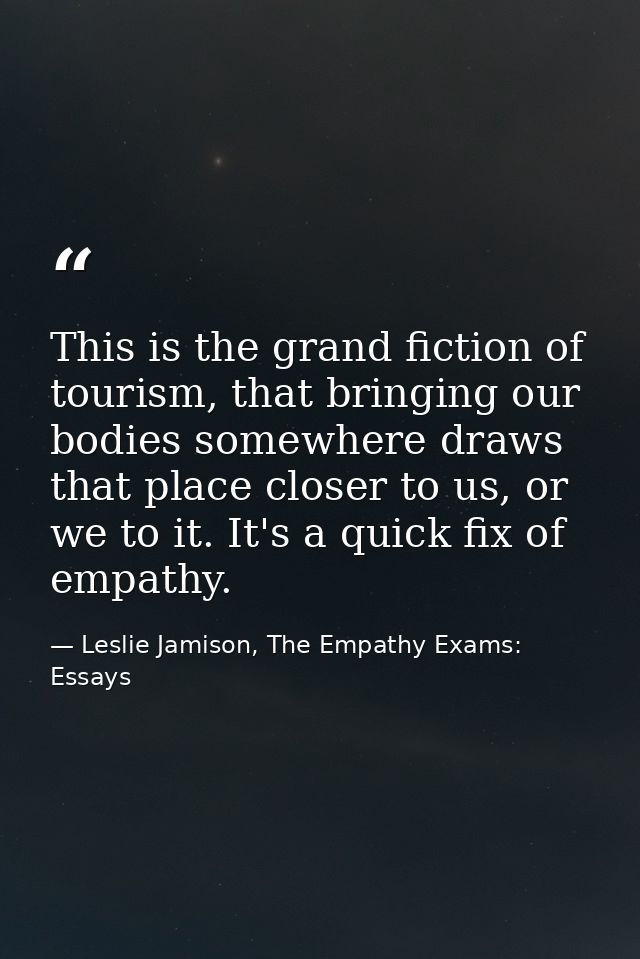 This is the grand fiction of tourism, that bringing our bodies somewhere draws that place closer to us, or we to it. It' — Leslie Jamison, The Empathy Exams: Essays