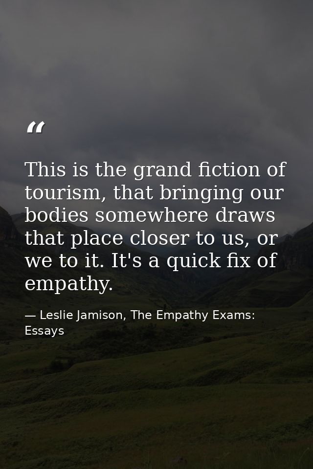This is the grand fiction of tourism, that bringing our bodies somewhere draws that place closer to us, or we to it. It' — Leslie Jamison, The Empathy Exams: Essays