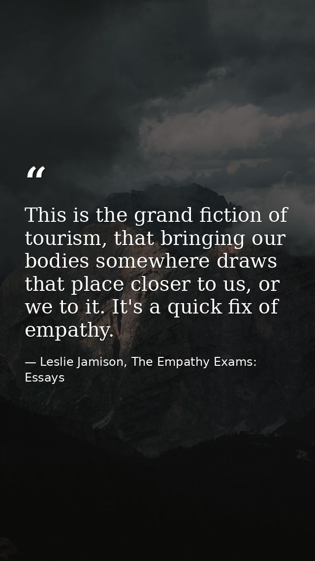 This is the grand fiction of tourism, that bringing our bodies somewhere draws that place closer to us, or we to it. It' — Leslie Jamison, The Empathy Exams: Essays