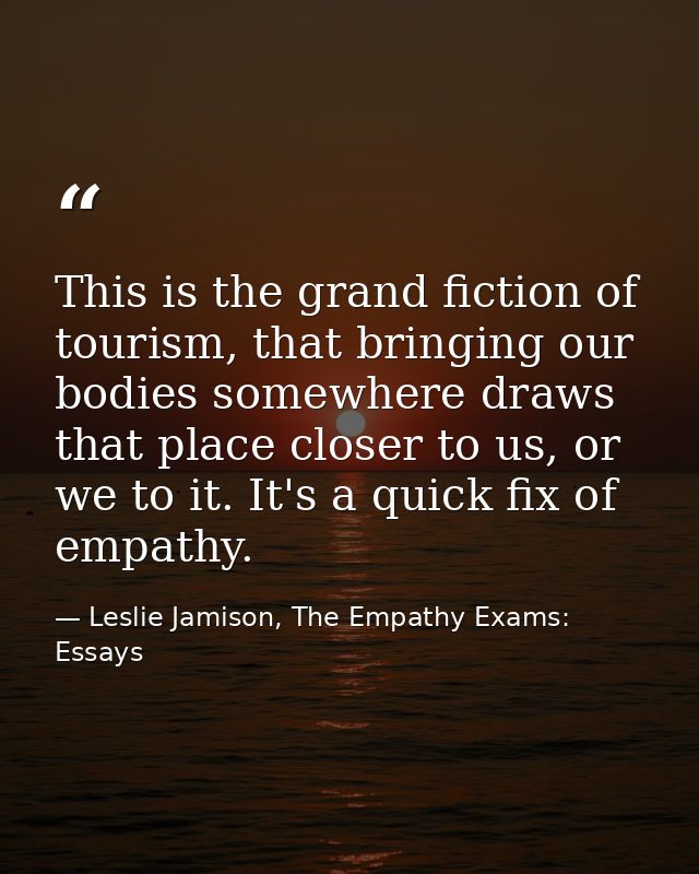 This is the grand fiction of tourism, that bringing our bodies somewhere draws that place closer to us, or we to it. It' — Leslie Jamison, The Empathy Exams: Essays