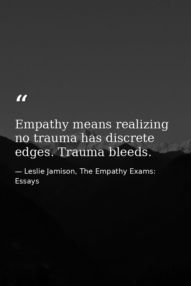 Empathy means realizing no trauma has discrete edges. Trauma bleeds. — Leslie Jamison, The Empathy Exams: Essays