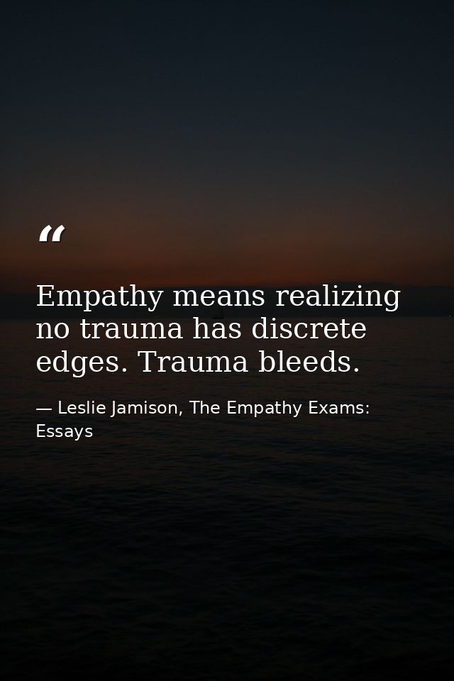Empathy means realizing no trauma has discrete edges. Trauma bleeds. — Leslie Jamison, The Empathy Exams: Essays