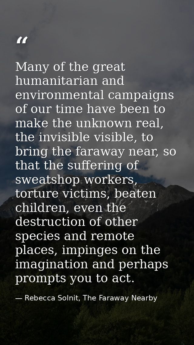 Many of the great humanitarian and environmental campaigns of our time have been to make the unknown real, the invisible — Rebecca Solnit, The Faraway Nearby