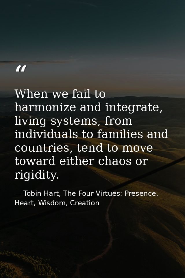 When we fail to harmonize and integrate, living systems, from individuals to families and countries, tend to move toward — Tobin Hart, The Four Virtues: Presence, Heart, Wisdom, Creation
