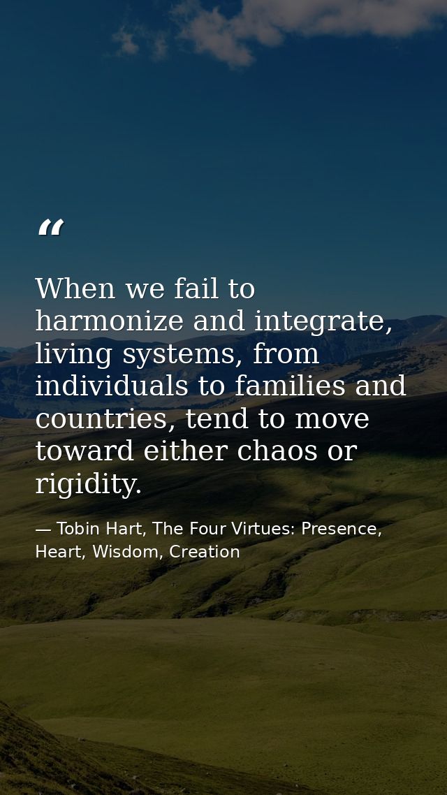 When we fail to harmonize and integrate, living systems, from individuals to families and countries, tend to move toward — Tobin Hart, The Four Virtues: Presence, Heart, Wisdom, Creation