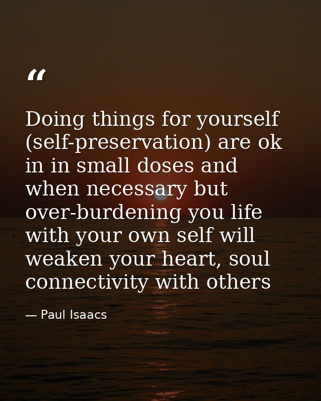 Doing things for yourself (self-preservation) are ok in in small doses and when necessary but over-burdening you life wi — Paul Isaacs