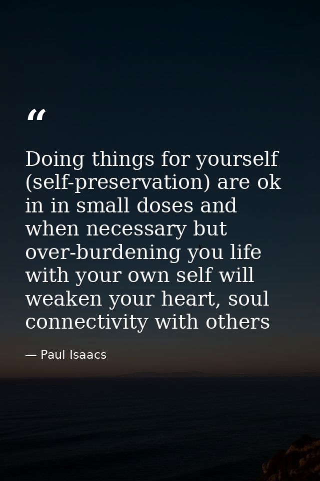 Doing things for yourself (self-preservation) are ok in in small doses and when necessary but over-burdening you life wi — Paul Isaacs