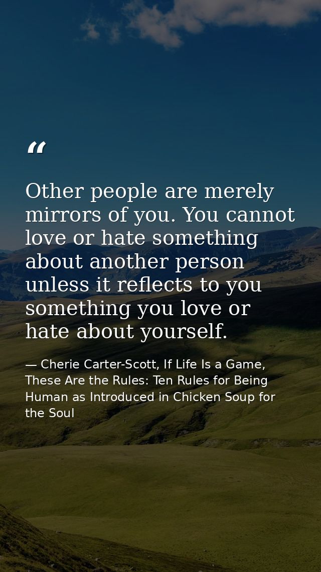 Other people are merely mirrors of you. You cannot love or hate something about another person unless it reflects to you — Cherie Carter-Scott, If Life Is a Game, These Are the Rules: Ten Rules for Being Human as Introduced in Chicken Soup for the Soul