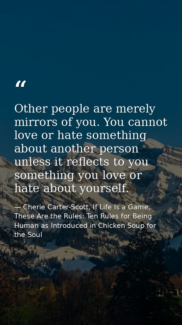 Other people are merely mirrors of you. You cannot love or hate something about another person unless it reflects to you — Cherie Carter-Scott, If Life Is a Game, These Are the Rules: Ten Rules for Being Human as Introduced in Chicken Soup for the Soul