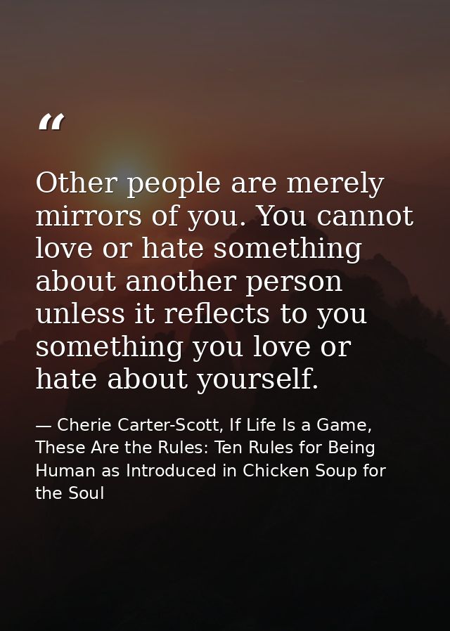 Other people are merely mirrors of you. You cannot love or hate something about another person unless it reflects to you — Cherie Carter-Scott, If Life Is a Game, These Are the Rules: Ten Rules for Being Human as Introduced in Chicken Soup for the Soul