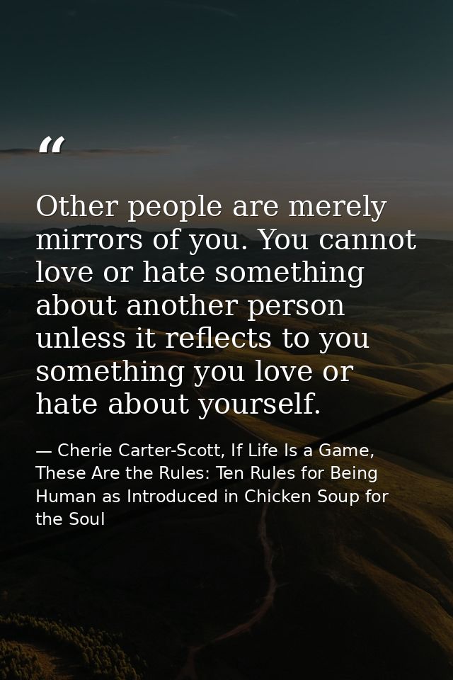 Other people are merely mirrors of you. You cannot love or hate something about another person unless it reflects to you — Cherie Carter-Scott, If Life Is a Game, These Are the Rules: Ten Rules for Being Human as Introduced in Chicken Soup for the Soul