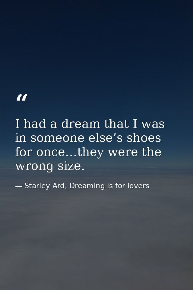 I had a dream that I was in someone else’s shoes for once…they were the wrong size. — Starley Ard, Dreaming is for lovers