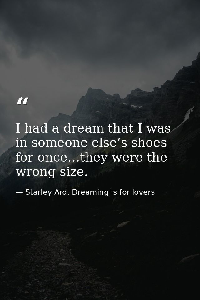 I had a dream that I was in someone else’s shoes for once…they were the wrong size. — Starley Ard, Dreaming is for lovers