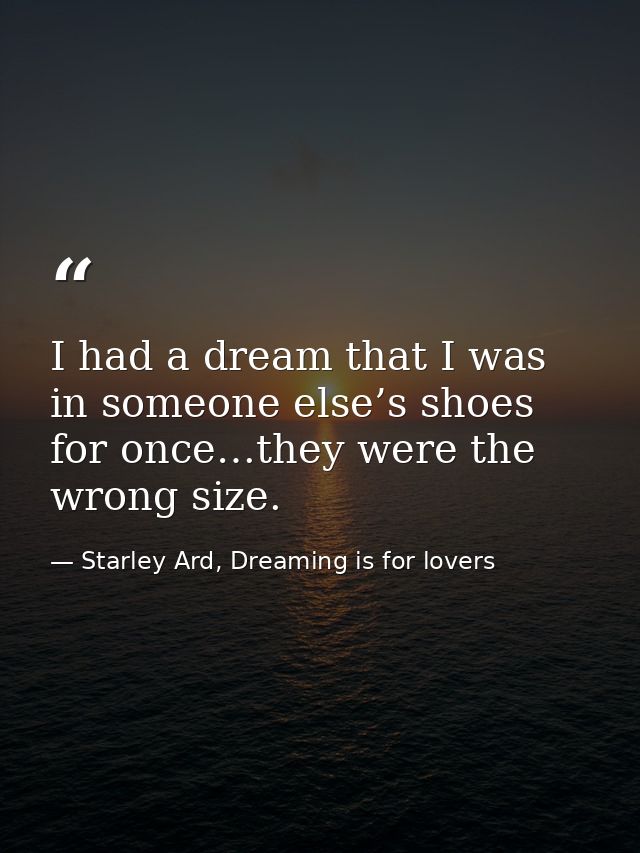 I had a dream that I was in someone else’s shoes for once…they were the wrong size. — Starley Ard, Dreaming is for lovers