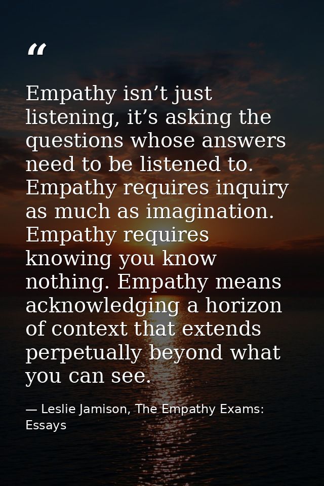 Empathy isn’t just listening, it’s asking the questions whose answers need to be listened to. Empathy requires inquiry a — Leslie Jamison, The Empathy Exams: Essays