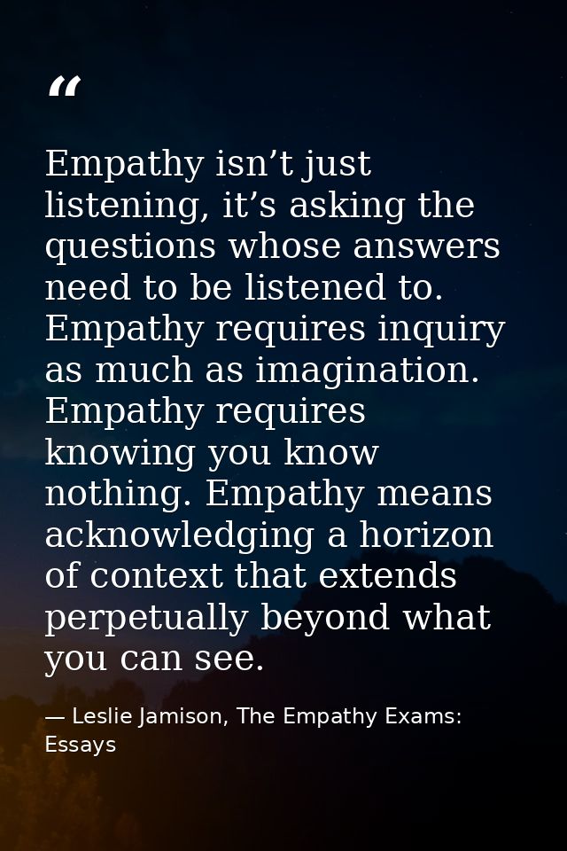 Empathy isn’t just listening, it’s asking the questions whose answers need to be listened to. Empathy requires inquiry a — Leslie Jamison, The Empathy Exams: Essays