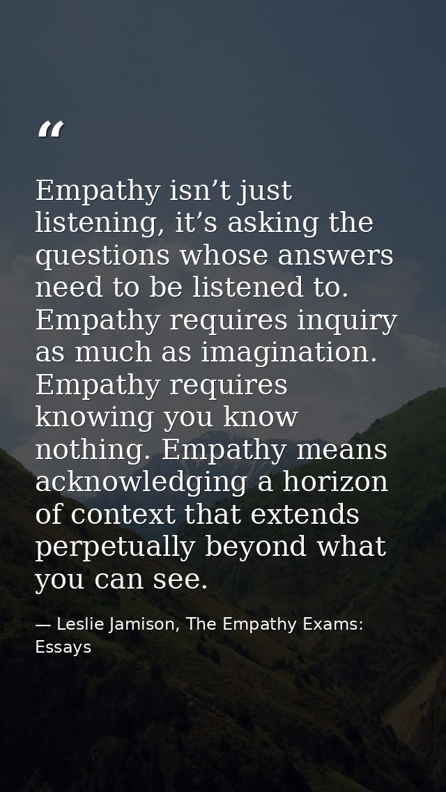 Empathy isn’t just listening, it’s asking the questions whose answers need to be listened to. Empathy requires inquiry a — Leslie Jamison, The Empathy Exams: Essays
