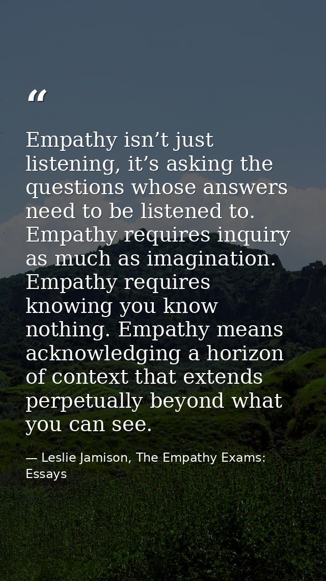 Empathy isn’t just listening, it’s asking the questions whose answers need to be listened to. Empathy requires inquiry a — Leslie Jamison, The Empathy Exams: Essays