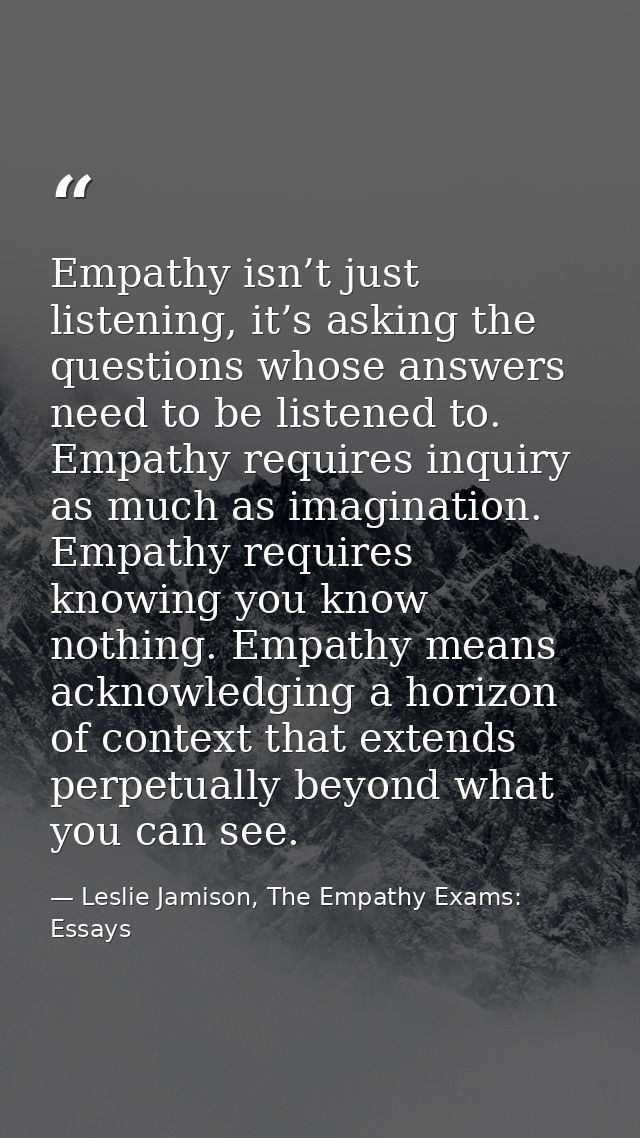 Empathy isn’t just listening, it’s asking the questions whose answers need to be listened to. Empathy requires inquiry a — Leslie Jamison, The Empathy Exams: Essays
