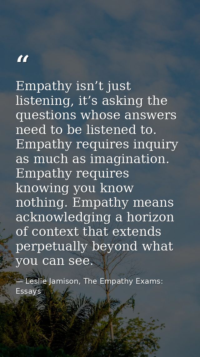 Empathy isn’t just listening, it’s asking the questions whose answers need to be listened to. Empathy requires inquiry a — Leslie Jamison, The Empathy Exams: Essays