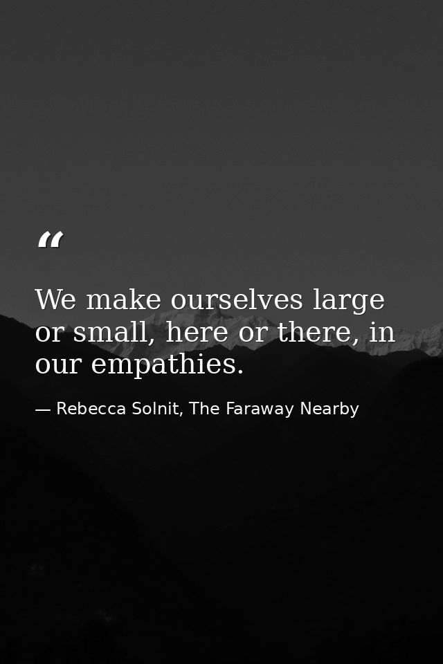 We make ourselves large or small, here or there, in our empathies. — Rebecca Solnit, The Faraway Nearby
