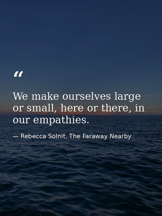We make ourselves large or small, here or there, in our empathies. — Rebecca Solnit, The Faraway Nearby