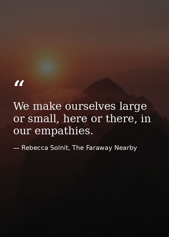 We make ourselves large or small, here or there, in our empathies. — Rebecca Solnit, The Faraway Nearby