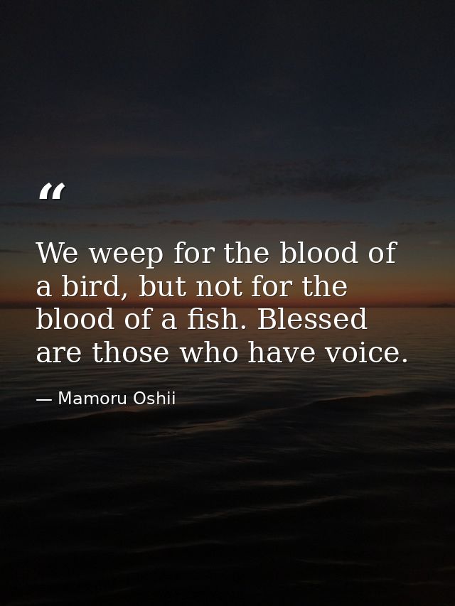 We weep for the blood of a bird, but not for the blood of a fish. Blessed are those who have voice. — Mamoru Oshii