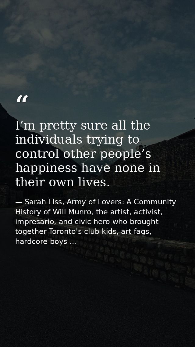 I’m pretty sure all the individuals trying to control other people’s happiness have none in their own lives. — Sarah Liss, Army of Lovers: A Community History of Will Munro, the artist, activist, impresario, and civic hero who brought together Toronto's club kids, art fags, hardcore boys ...
