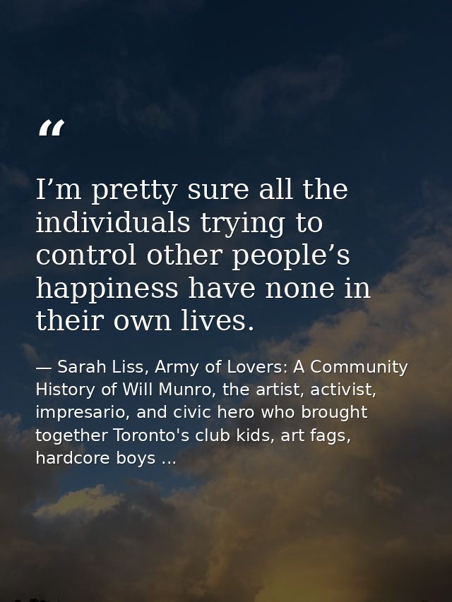 I’m pretty sure all the individuals trying to control other people’s happiness have none in their own lives. — Sarah Liss, Army of Lovers: A Community History of Will Munro, the artist, activist, impresario, and civic hero who brought together Toronto's club kids, art fags, hardcore boys ...