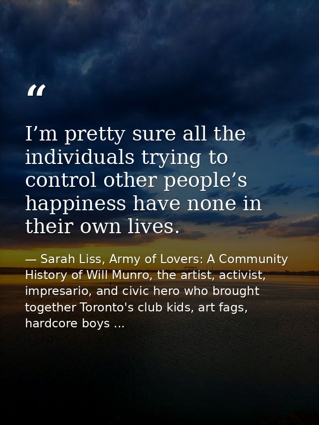 I’m pretty sure all the individuals trying to control other people’s happiness have none in their own lives. — Sarah Liss, Army of Lovers: A Community History of Will Munro, the artist, activist, impresario, and civic hero who brought together Toronto's club kids, art fags, hardcore boys ...