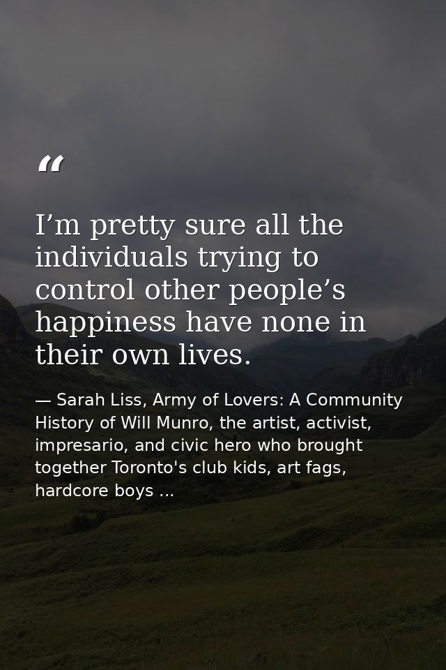I’m pretty sure all the individuals trying to control other people’s happiness have none in their own lives. — Sarah Liss, Army of Lovers: A Community History of Will Munro, the artist, activist, impresario, and civic hero who brought together Toronto's club kids, art fags, hardcore boys ...