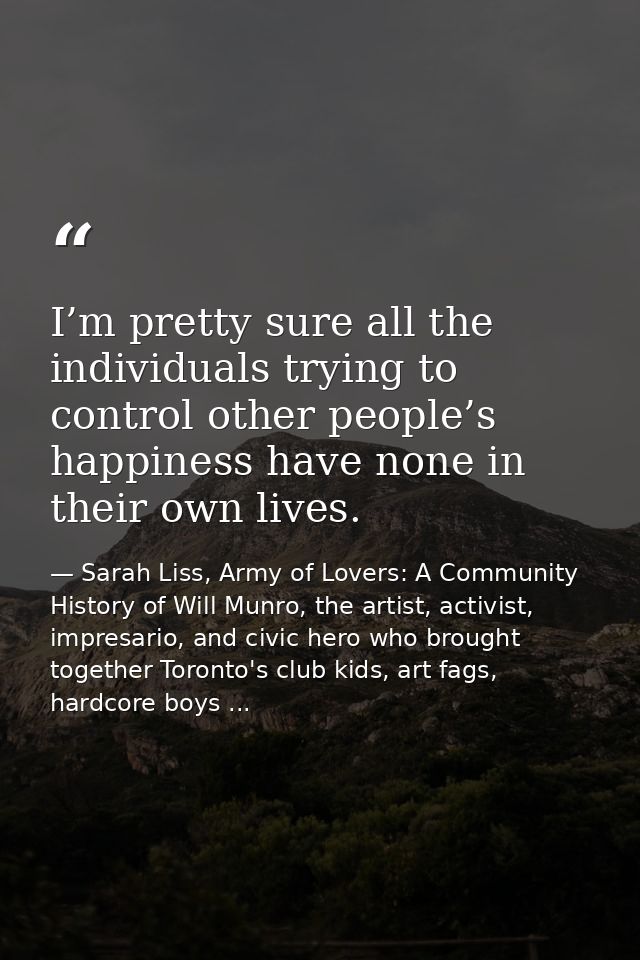 I’m pretty sure all the individuals trying to control other people’s happiness have none in their own lives. — Sarah Liss, Army of Lovers: A Community History of Will Munro, the artist, activist, impresario, and civic hero who brought together Toronto's club kids, art fags, hardcore boys ...