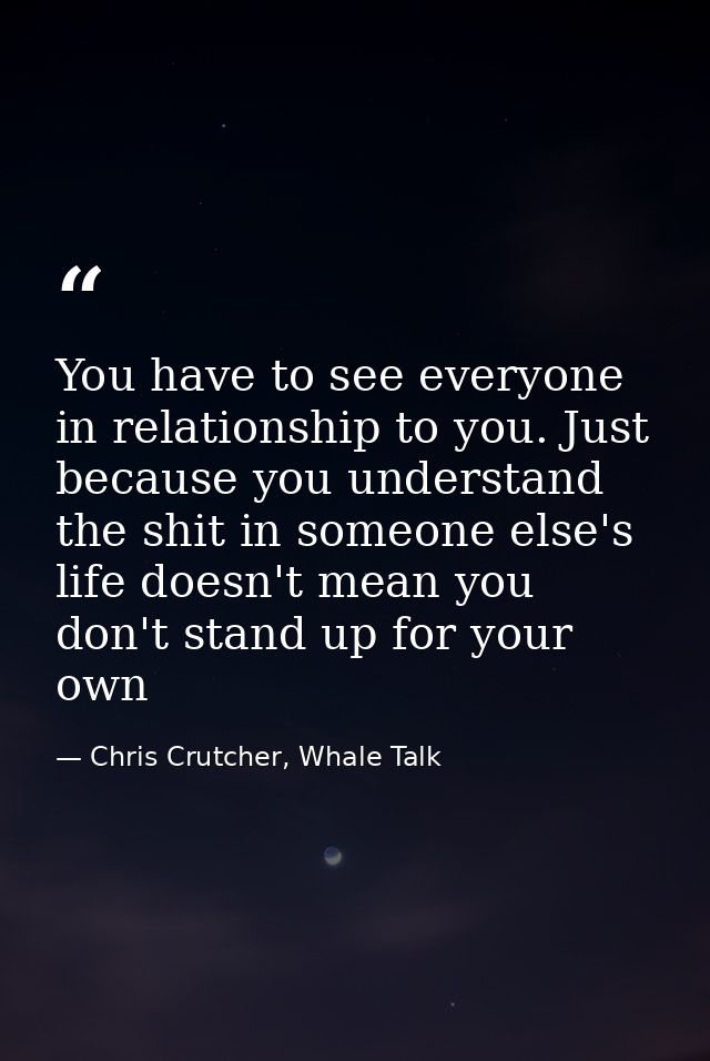 You have to see everyone in relationship to you. Just because you understand the shit in someone else's life doesn't mea — Chris Crutcher, Whale Talk