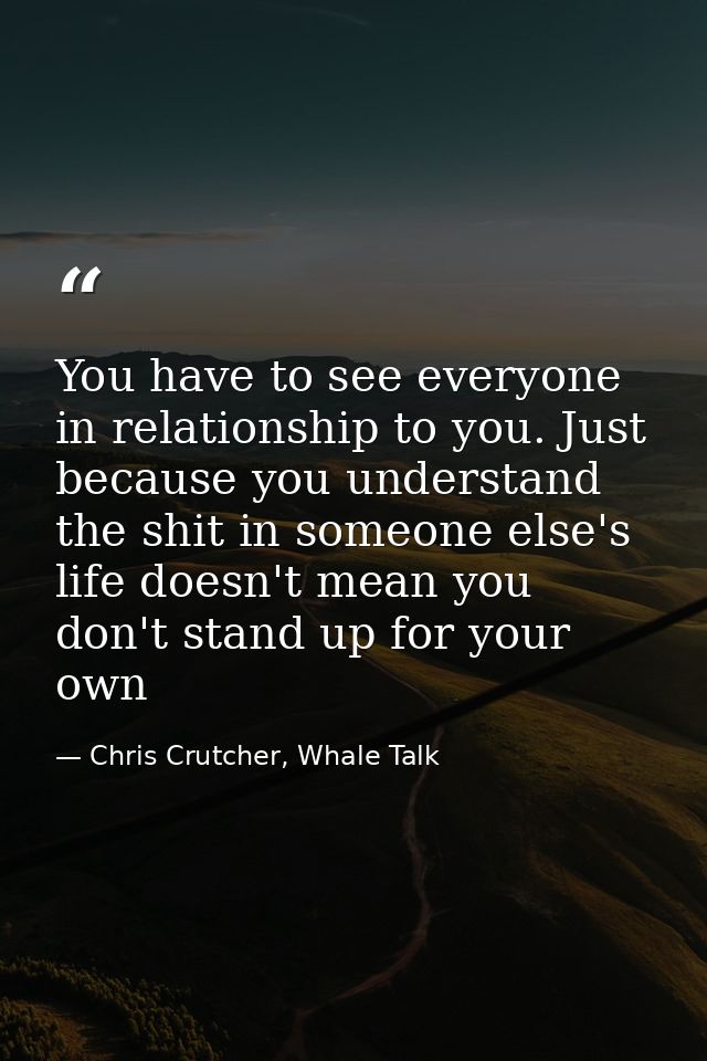 You have to see everyone in relationship to you. Just because you understand the shit in someone else's life doesn't mea — Chris Crutcher, Whale Talk