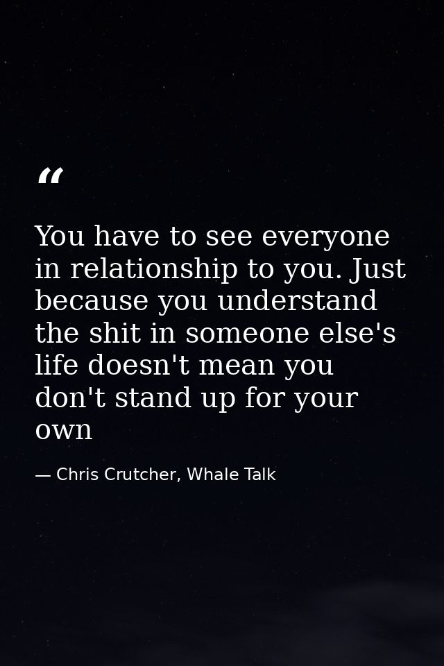 You have to see everyone in relationship to you. Just because you understand the shit in someone else's life doesn't mea — Chris Crutcher, Whale Talk