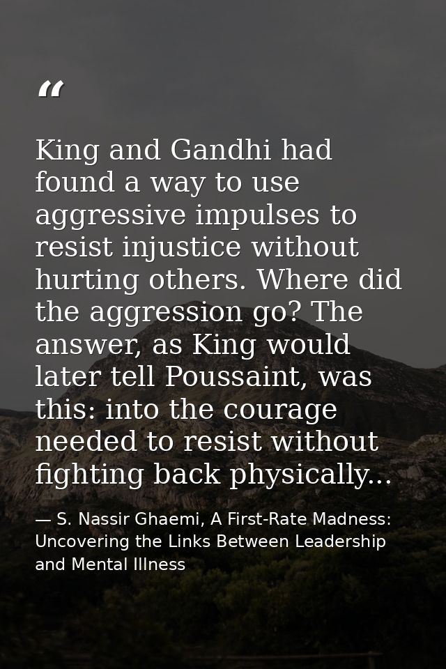 King and Gandhi had found a way to use aggressive impulses to resist injustice without hurting others. Where did the agg — S. Nassir Ghaemi, A First-Rate Madness: Uncovering the Links Between Leadership and Mental Illness