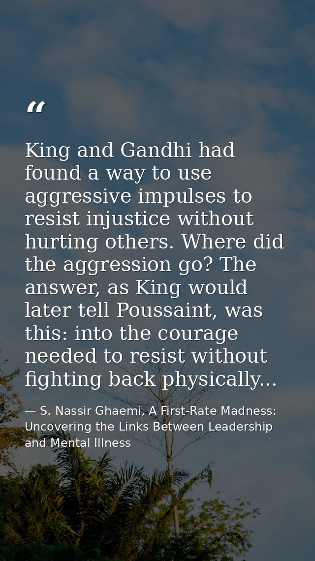 King and Gandhi had found a way to use aggressive impulses to resist injustice without hurting others. Where did the agg — S. Nassir Ghaemi, A First-Rate Madness: Uncovering the Links Between Leadership and Mental Illness