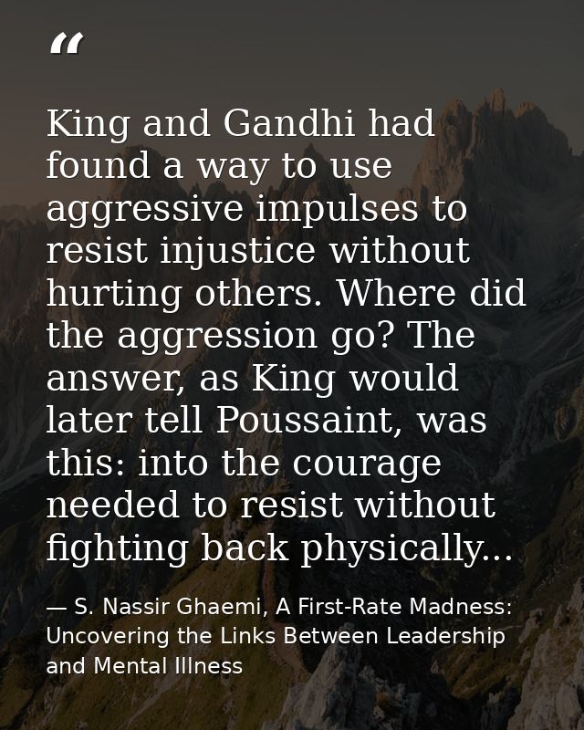 King and Gandhi had found a way to use aggressive impulses to resist injustice without hurting others. Where did the agg — S. Nassir Ghaemi, A First-Rate Madness: Uncovering the Links Between Leadership and Mental Illness