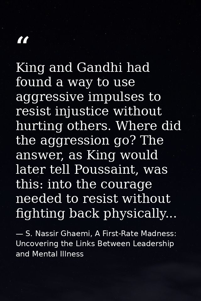 King and Gandhi had found a way to use aggressive impulses to resist injustice without hurting others. Where did the agg — S. Nassir Ghaemi, A First-Rate Madness: Uncovering the Links Between Leadership and Mental Illness