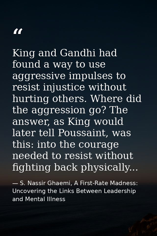 King and Gandhi had found a way to use aggressive impulses to resist injustice without hurting others. Where did the agg — S. Nassir Ghaemi, A First-Rate Madness: Uncovering the Links Between Leadership and Mental Illness
