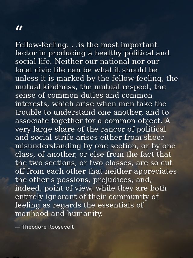 Fellow-feeling. . .is the most important factor in producing a healthy political and social life. Neither our national n — Theodore Roosevelt