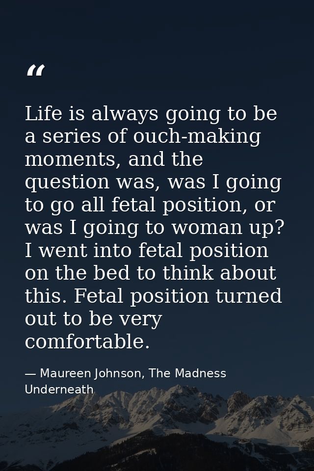 Life is always going to be a series of ouch-making moments, and the question was, was I going to go all fetal position,  — Maureen Johnson, The Madness Underneath