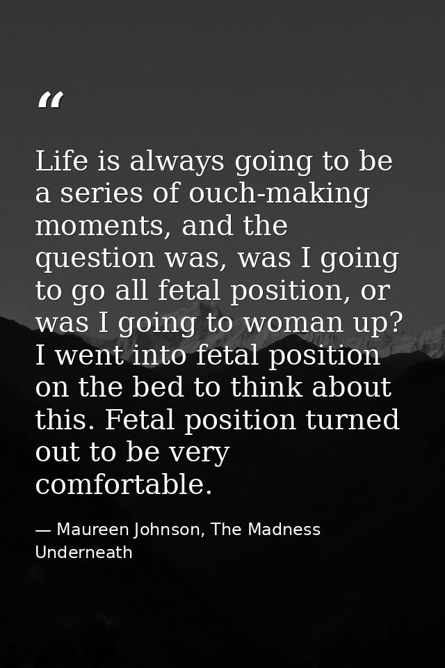 Life is always going to be a series of ouch-making moments, and the question was, was I going to go all fetal position,  — Maureen Johnson, The Madness Underneath